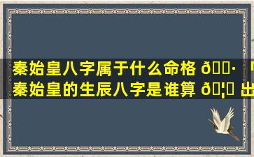 秦始皇八字属于什么命格 🕷 「秦始皇的生辰八字是谁算 🦟 出来的」